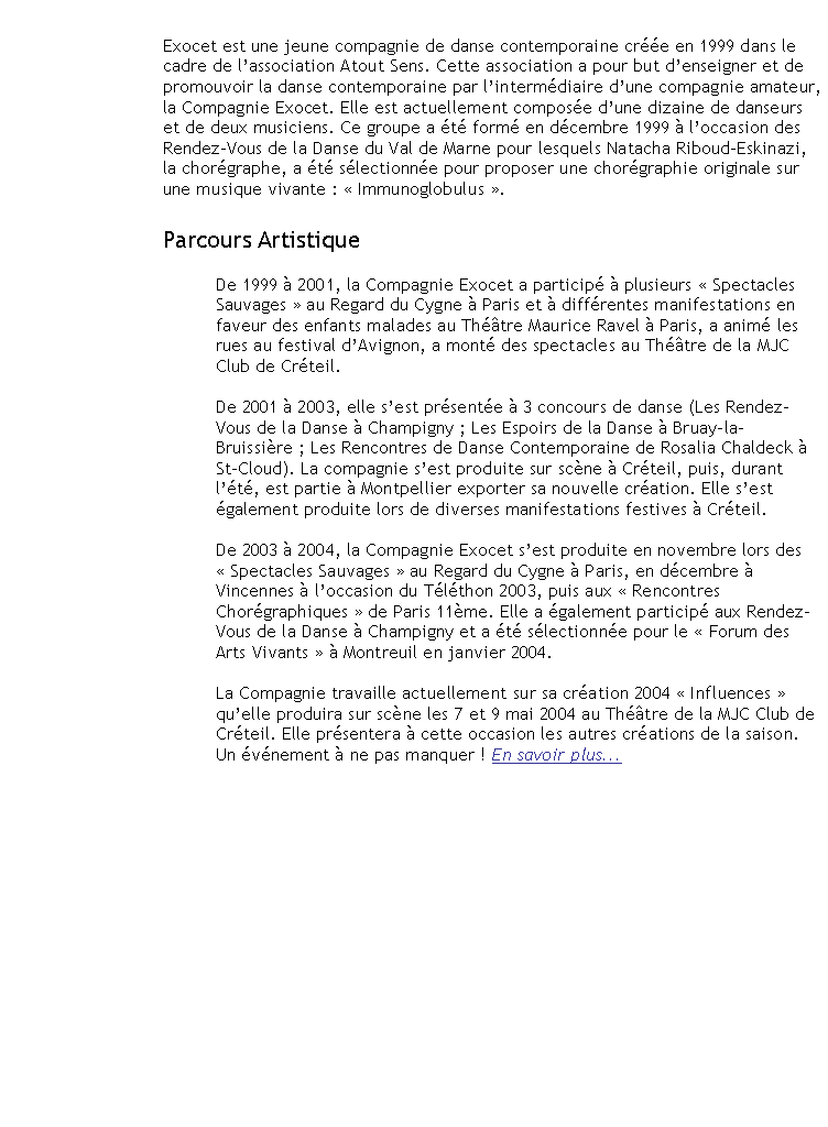Zone de Texte: Exocet est une jeune compagnie de danse contemporaine cre en 1999 dans le cadre de lassociation Atout Sens. Cette association a pour but denseigner et de promouvoir la danse contemporaine par lintermdiaire dune compagnie amateur, la Compagnie Exocet. Elle est actuellement compose dune dizaine de danseurs et de deux musiciens. Ce groupe a t form en dcembre 1999  loccasion des Rendez-Vous de la Danse du Val de Marne pour lesquels Natacha Riboud-Eskinazi, la chorgraphe, a t slectionne pour proposer une chorgraphie originale sur une musique vivante :  Immunoglobulus .  Parcours ArtistiqueDe 1999  2001, la Compagnie Exocet a particip  plusieurs  Spectacles Sauvages  au Regard du Cygne  Paris et  diffrentes manifestations en faveur des enfants malades au Thtre Maurice Ravel  Paris, a anim les rues au festival dAvignon, a mont des spectacles au Thtre de la MJC Club de Crteil.De 2001  2003, elle sest prsente  3 concours de danse (Les Rendez-Vous de la Danse  Champigny ; Les Espoirs de la Danse  Bruay-la-Bruissire ; Les Rencontres de Danse Contemporaine de Rosalia Chaldeck  St-Cloud). La compagnie sest produite sur scne  Crteil, puis, durant lt, est partie  Montpellier exporter sa nouvelle cration. Elle sest galement produite lors de diverses manifestations festives  Crteil.De 2003  2004, la Compagnie Exocet sest produite en novembre lors des  Spectacles Sauvages  au Regard du Cygne  Paris, en dcembre  Vincennes  loccasion du Tlthon 2003, puis aux  Rencontres Chorgraphiques  de Paris 11me. Elle a galement particip aux Rendez-Vous de la Danse  Champigny et a t slectionne pour le  Forum des Arts Vivants   Montreuil en janvier 2004.La Compagnie sest attele  un vaste travail de cration autour des influences qui ont jalonn la vie et donc le parcours artistique de la Chorgraphe Natacha Riboud-Eskinazi.  Influences  a vu le jour sur scne  les 7 et 9 mai 2004 au Thtre de la MJC Club de Crteil. Elle a galement prsent  cette occasion les autres crations de la saison. 